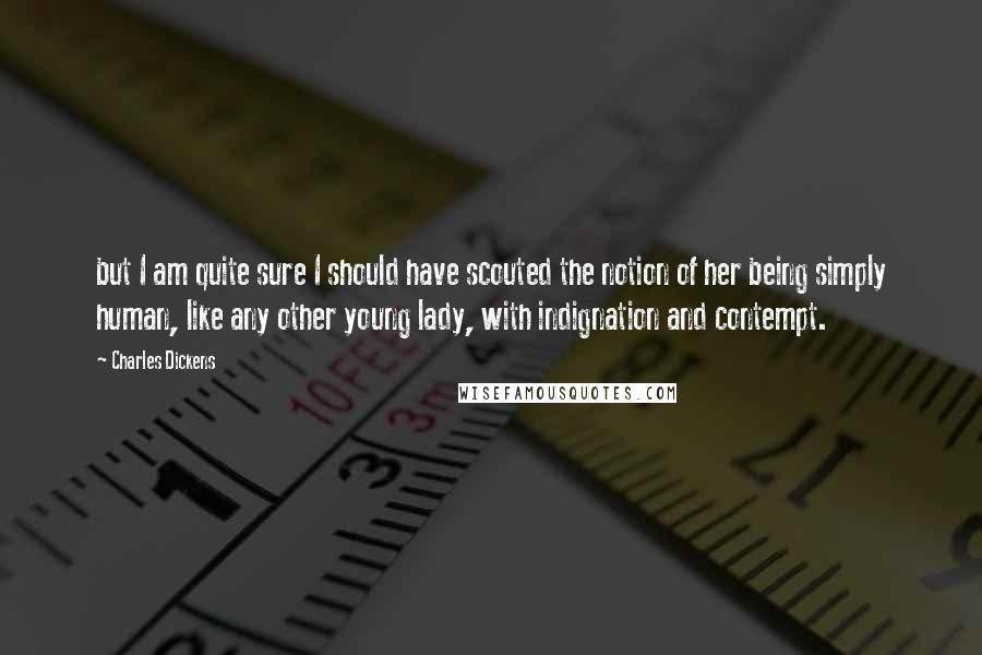 Charles Dickens Quotes: but I am quite sure I should have scouted the notion of her being simply human, like any other young lady, with indignation and contempt.