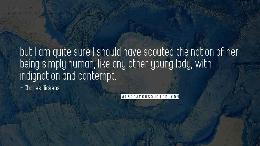 Charles Dickens Quotes: but I am quite sure I should have scouted the notion of her being simply human, like any other young lady, with indignation and contempt.