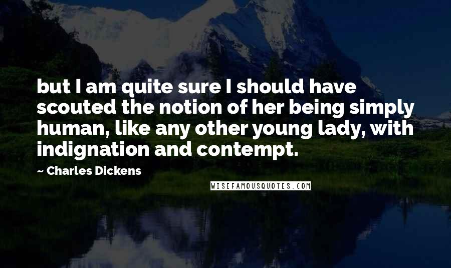 Charles Dickens Quotes: but I am quite sure I should have scouted the notion of her being simply human, like any other young lady, with indignation and contempt.