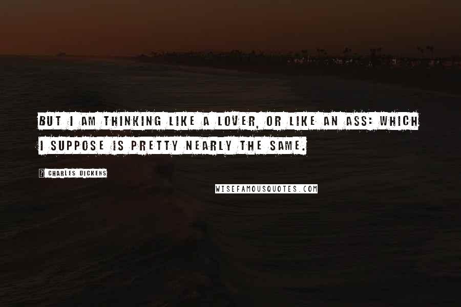 Charles Dickens Quotes: But I am thinking like a lover, or like an ass: which I suppose is pretty nearly the same.