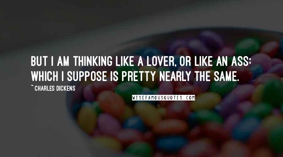 Charles Dickens Quotes: But I am thinking like a lover, or like an ass: which I suppose is pretty nearly the same.