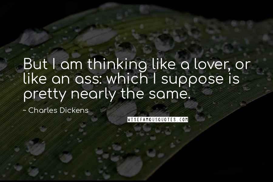Charles Dickens Quotes: But I am thinking like a lover, or like an ass: which I suppose is pretty nearly the same.