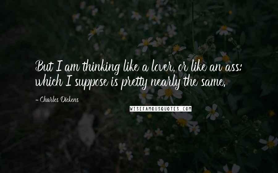 Charles Dickens Quotes: But I am thinking like a lover, or like an ass: which I suppose is pretty nearly the same.