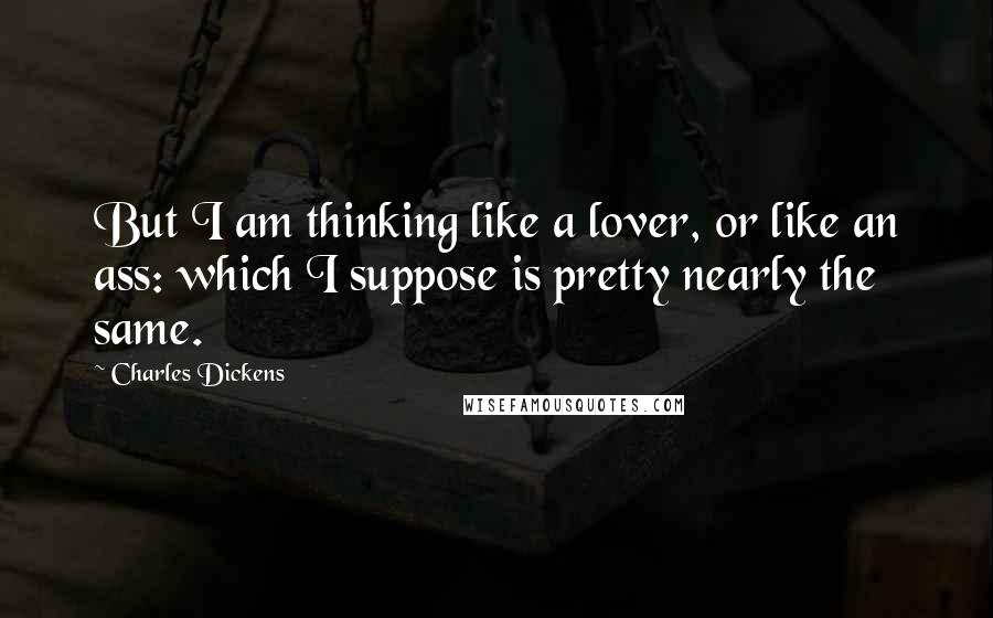 Charles Dickens Quotes: But I am thinking like a lover, or like an ass: which I suppose is pretty nearly the same.