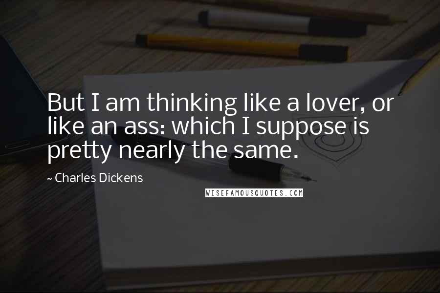 Charles Dickens Quotes: But I am thinking like a lover, or like an ass: which I suppose is pretty nearly the same.