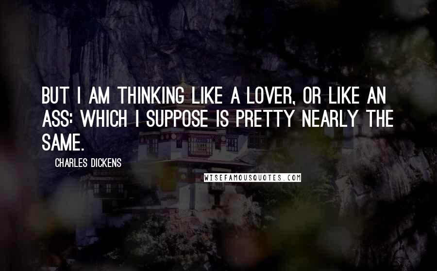 Charles Dickens Quotes: But I am thinking like a lover, or like an ass: which I suppose is pretty nearly the same.