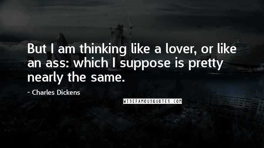 Charles Dickens Quotes: But I am thinking like a lover, or like an ass: which I suppose is pretty nearly the same.