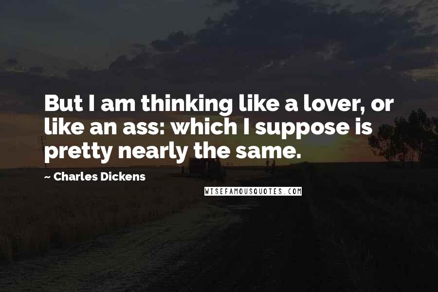 Charles Dickens Quotes: But I am thinking like a lover, or like an ass: which I suppose is pretty nearly the same.