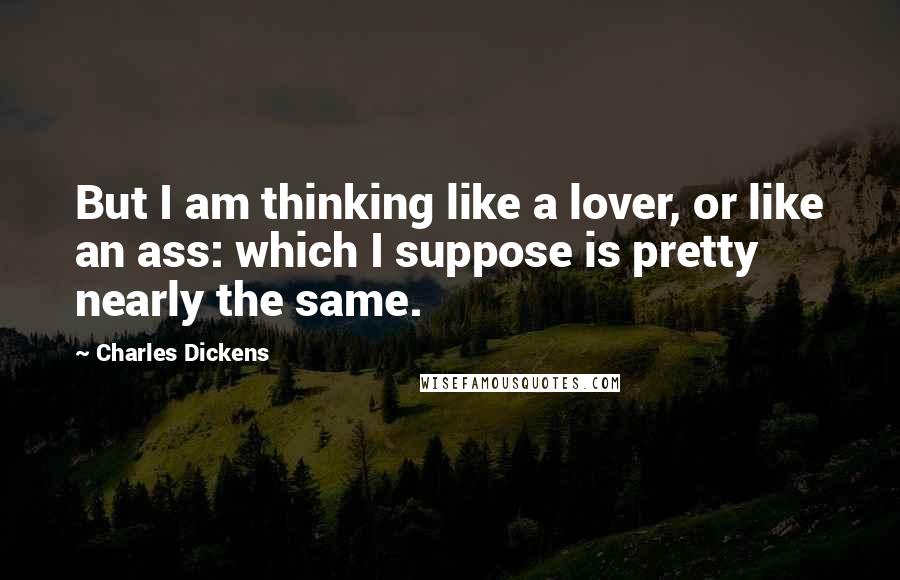 Charles Dickens Quotes: But I am thinking like a lover, or like an ass: which I suppose is pretty nearly the same.