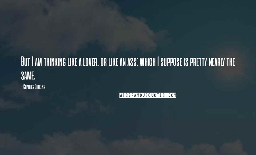 Charles Dickens Quotes: But I am thinking like a lover, or like an ass: which I suppose is pretty nearly the same.