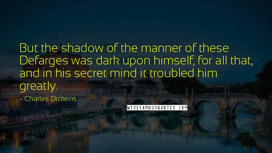 Charles Dickens Quotes: But the shadow of the manner of these Defarges was dark upon himself, for all that, and in his secret mind it troubled him greatly.