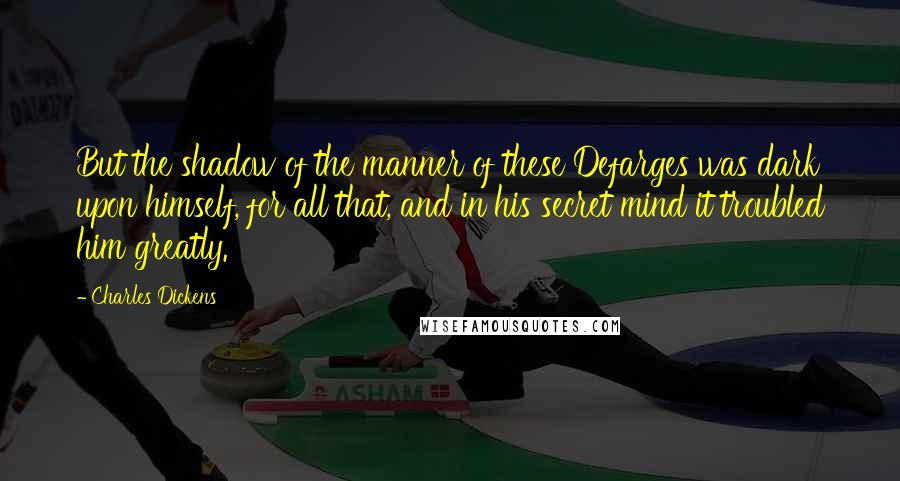 Charles Dickens Quotes: But the shadow of the manner of these Defarges was dark upon himself, for all that, and in his secret mind it troubled him greatly.