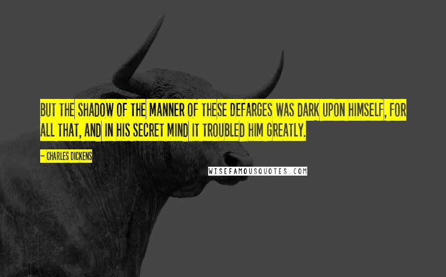 Charles Dickens Quotes: But the shadow of the manner of these Defarges was dark upon himself, for all that, and in his secret mind it troubled him greatly.