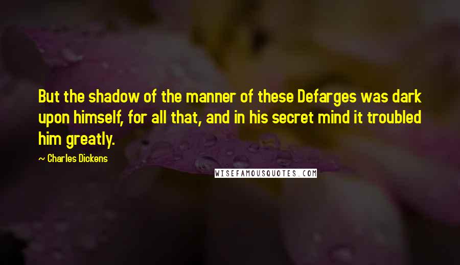 Charles Dickens Quotes: But the shadow of the manner of these Defarges was dark upon himself, for all that, and in his secret mind it troubled him greatly.