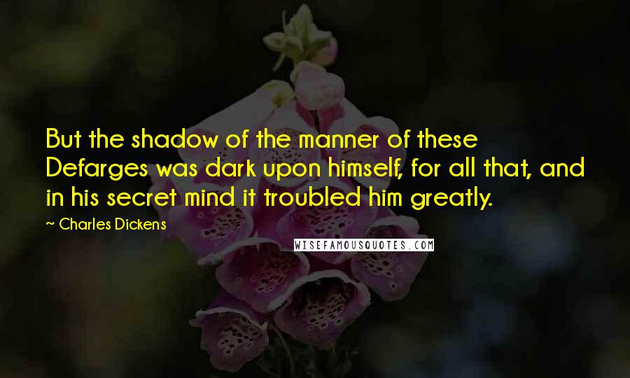Charles Dickens Quotes: But the shadow of the manner of these Defarges was dark upon himself, for all that, and in his secret mind it troubled him greatly.