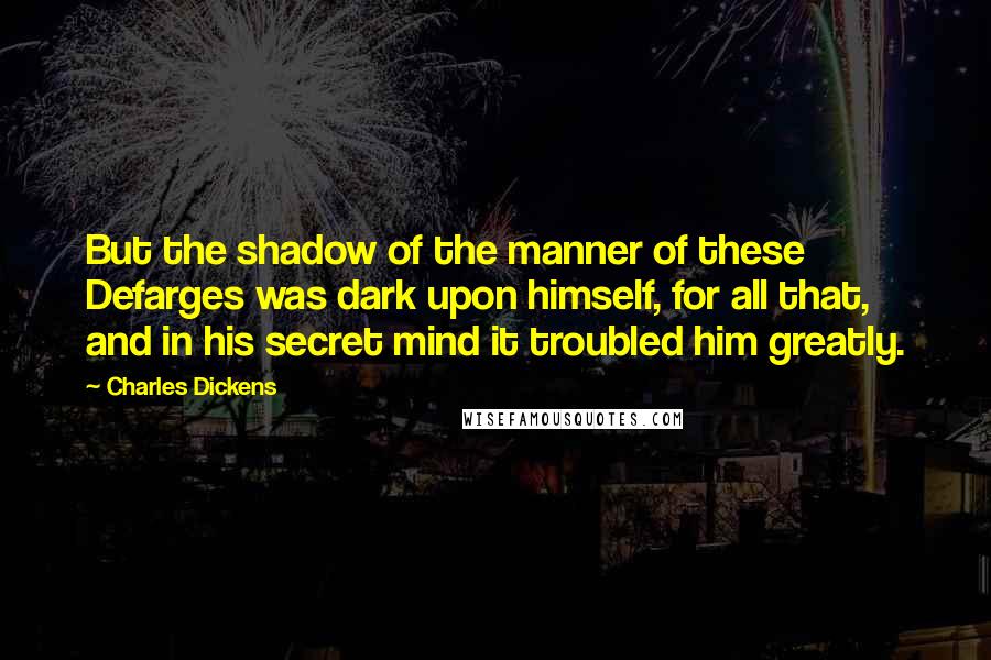 Charles Dickens Quotes: But the shadow of the manner of these Defarges was dark upon himself, for all that, and in his secret mind it troubled him greatly.