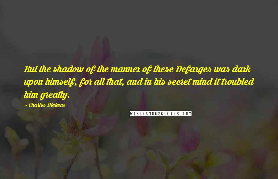 Charles Dickens Quotes: But the shadow of the manner of these Defarges was dark upon himself, for all that, and in his secret mind it troubled him greatly.