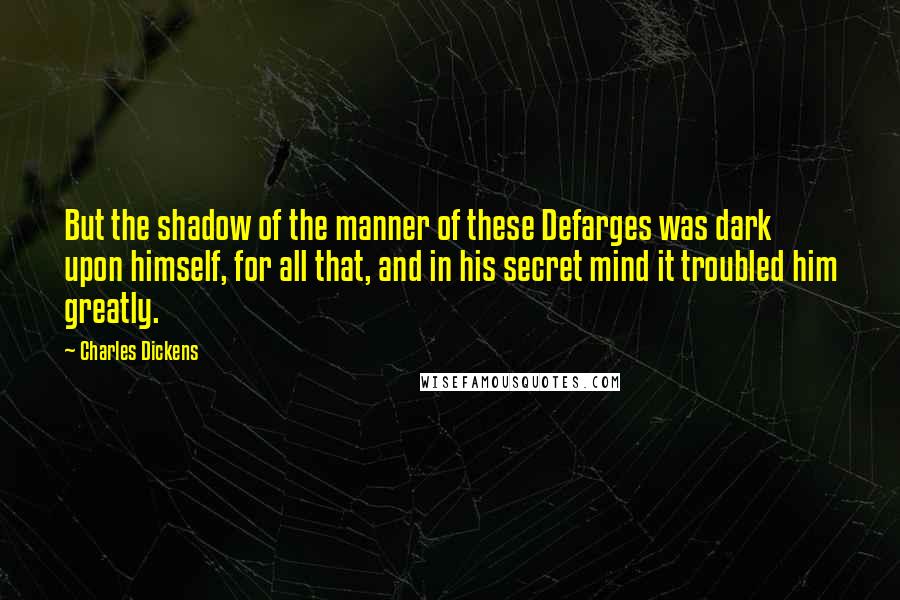 Charles Dickens Quotes: But the shadow of the manner of these Defarges was dark upon himself, for all that, and in his secret mind it troubled him greatly.