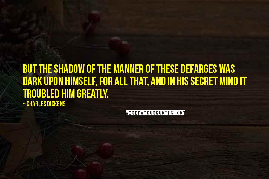 Charles Dickens Quotes: But the shadow of the manner of these Defarges was dark upon himself, for all that, and in his secret mind it troubled him greatly.