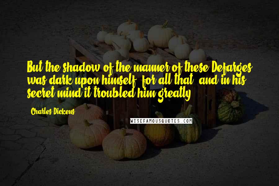 Charles Dickens Quotes: But the shadow of the manner of these Defarges was dark upon himself, for all that, and in his secret mind it troubled him greatly.