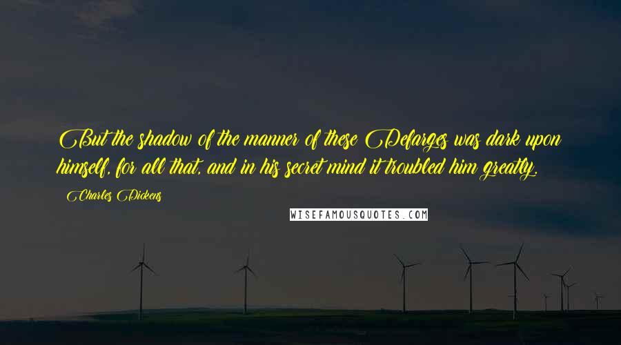 Charles Dickens Quotes: But the shadow of the manner of these Defarges was dark upon himself, for all that, and in his secret mind it troubled him greatly.