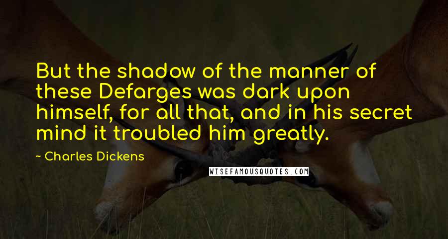 Charles Dickens Quotes: But the shadow of the manner of these Defarges was dark upon himself, for all that, and in his secret mind it troubled him greatly.