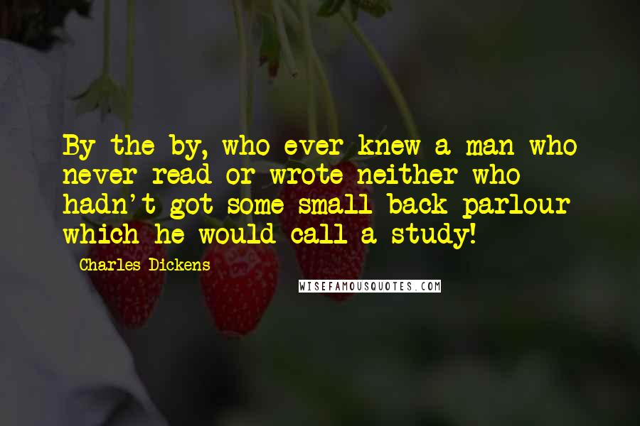 Charles Dickens Quotes: By the by, who ever knew a man who never read or wrote neither who hadn't got some small back parlour which he would call a study!