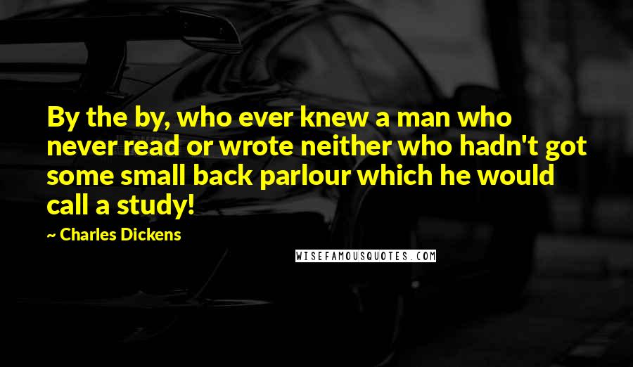 Charles Dickens Quotes: By the by, who ever knew a man who never read or wrote neither who hadn't got some small back parlour which he would call a study!