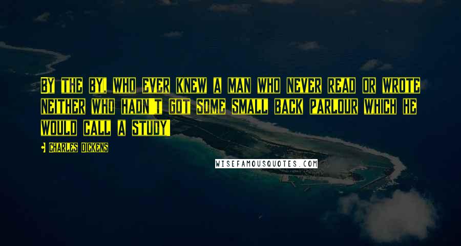 Charles Dickens Quotes: By the by, who ever knew a man who never read or wrote neither who hadn't got some small back parlour which he would call a study!