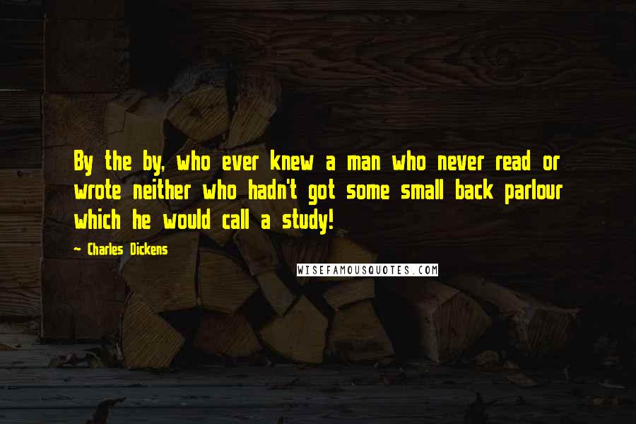Charles Dickens Quotes: By the by, who ever knew a man who never read or wrote neither who hadn't got some small back parlour which he would call a study!