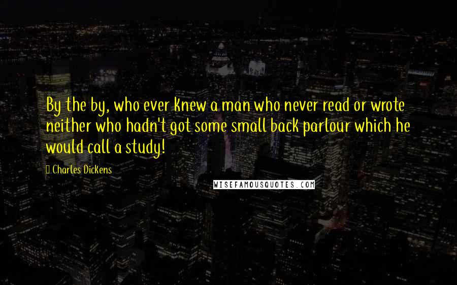 Charles Dickens Quotes: By the by, who ever knew a man who never read or wrote neither who hadn't got some small back parlour which he would call a study!