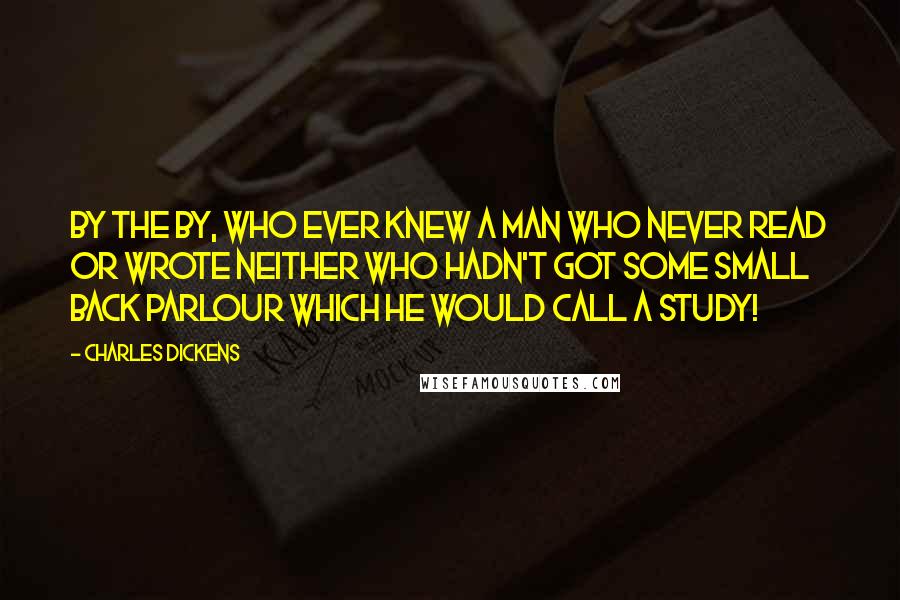 Charles Dickens Quotes: By the by, who ever knew a man who never read or wrote neither who hadn't got some small back parlour which he would call a study!