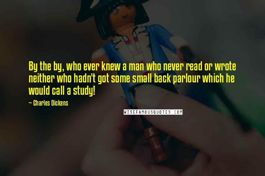 Charles Dickens Quotes: By the by, who ever knew a man who never read or wrote neither who hadn't got some small back parlour which he would call a study!