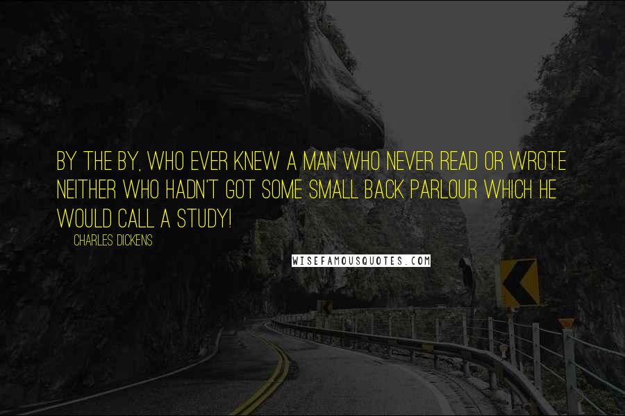 Charles Dickens Quotes: By the by, who ever knew a man who never read or wrote neither who hadn't got some small back parlour which he would call a study!