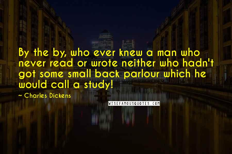 Charles Dickens Quotes: By the by, who ever knew a man who never read or wrote neither who hadn't got some small back parlour which he would call a study!