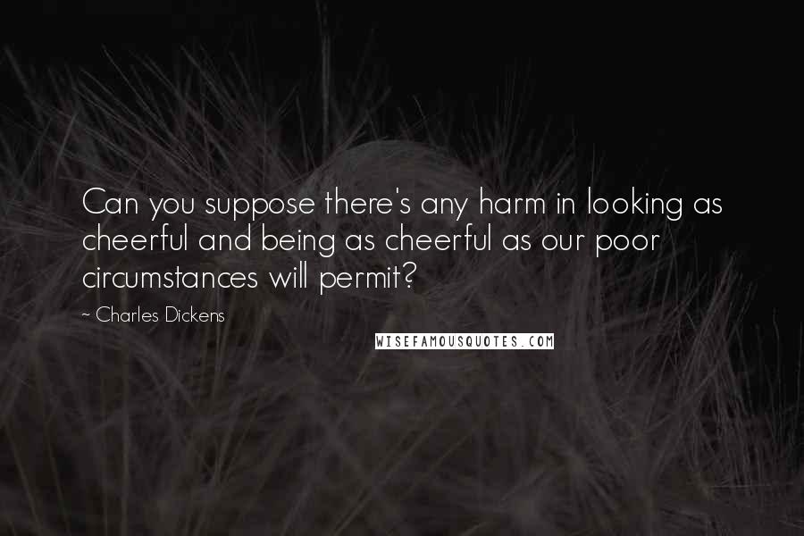 Charles Dickens Quotes: Can you suppose there's any harm in looking as cheerful and being as cheerful as our poor circumstances will permit?