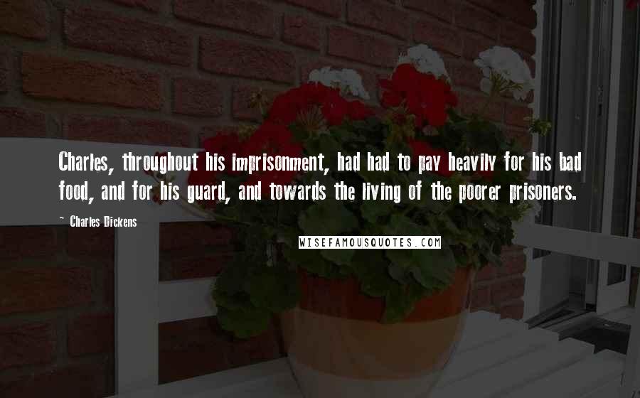 Charles Dickens Quotes: Charles, throughout his imprisonment, had had to pay heavily for his bad food, and for his guard, and towards the living of the poorer prisoners.