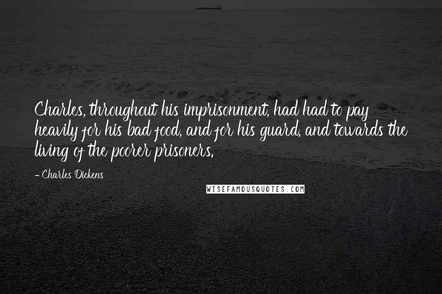 Charles Dickens Quotes: Charles, throughout his imprisonment, had had to pay heavily for his bad food, and for his guard, and towards the living of the poorer prisoners.