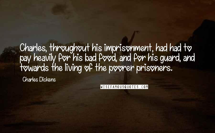 Charles Dickens Quotes: Charles, throughout his imprisonment, had had to pay heavily for his bad food, and for his guard, and towards the living of the poorer prisoners.