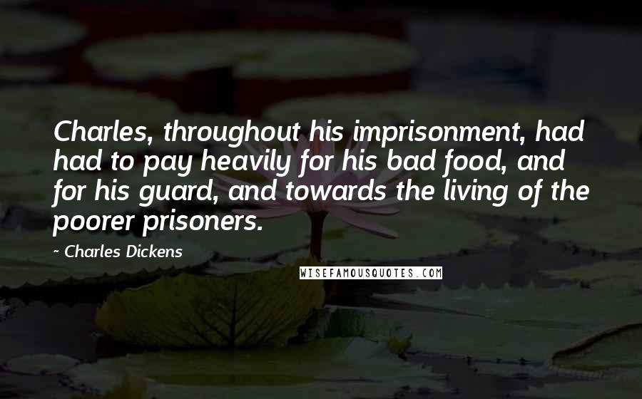 Charles Dickens Quotes: Charles, throughout his imprisonment, had had to pay heavily for his bad food, and for his guard, and towards the living of the poorer prisoners.