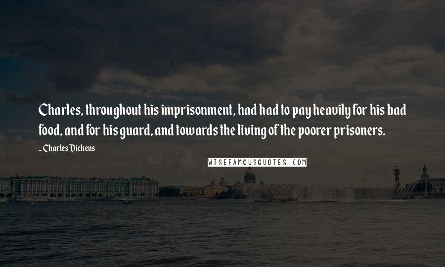 Charles Dickens Quotes: Charles, throughout his imprisonment, had had to pay heavily for his bad food, and for his guard, and towards the living of the poorer prisoners.