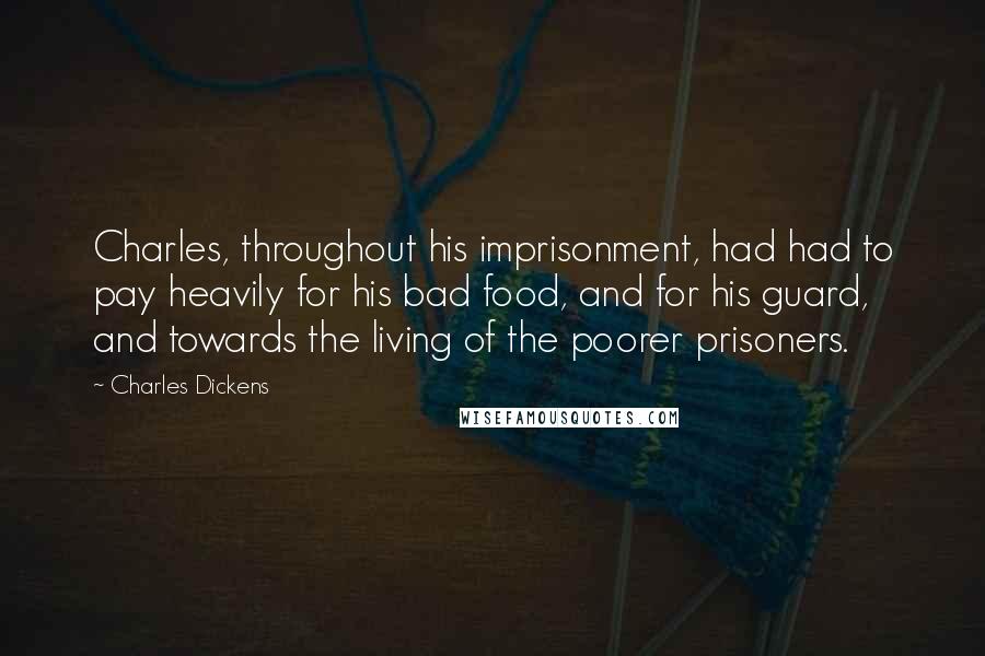 Charles Dickens Quotes: Charles, throughout his imprisonment, had had to pay heavily for his bad food, and for his guard, and towards the living of the poorer prisoners.