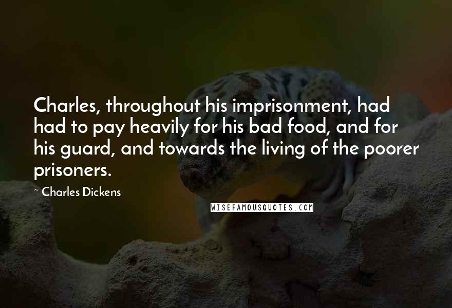 Charles Dickens Quotes: Charles, throughout his imprisonment, had had to pay heavily for his bad food, and for his guard, and towards the living of the poorer prisoners.