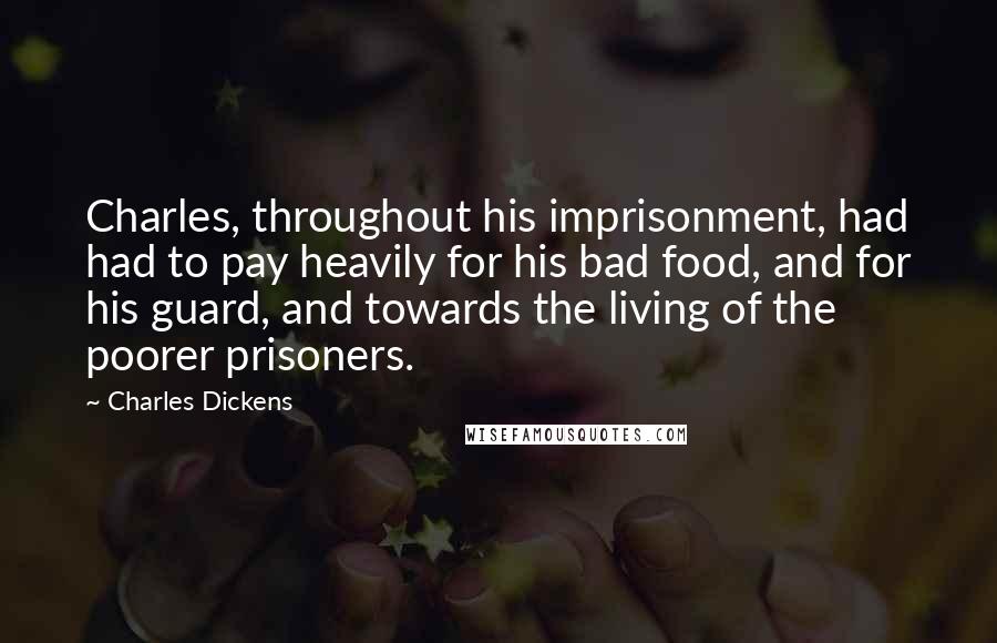 Charles Dickens Quotes: Charles, throughout his imprisonment, had had to pay heavily for his bad food, and for his guard, and towards the living of the poorer prisoners.