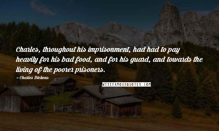 Charles Dickens Quotes: Charles, throughout his imprisonment, had had to pay heavily for his bad food, and for his guard, and towards the living of the poorer prisoners.
