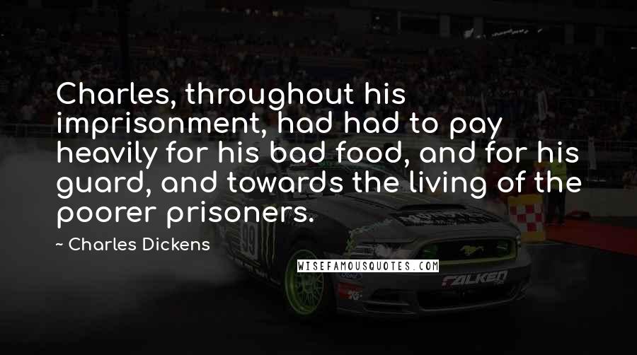 Charles Dickens Quotes: Charles, throughout his imprisonment, had had to pay heavily for his bad food, and for his guard, and towards the living of the poorer prisoners.