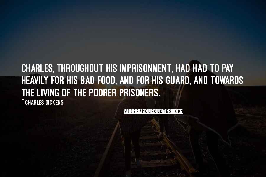 Charles Dickens Quotes: Charles, throughout his imprisonment, had had to pay heavily for his bad food, and for his guard, and towards the living of the poorer prisoners.