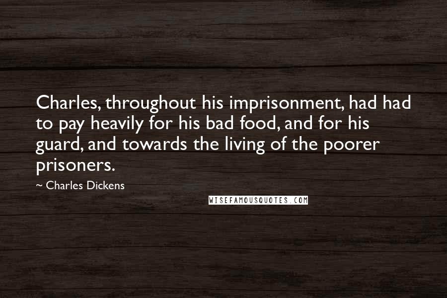 Charles Dickens Quotes: Charles, throughout his imprisonment, had had to pay heavily for his bad food, and for his guard, and towards the living of the poorer prisoners.
