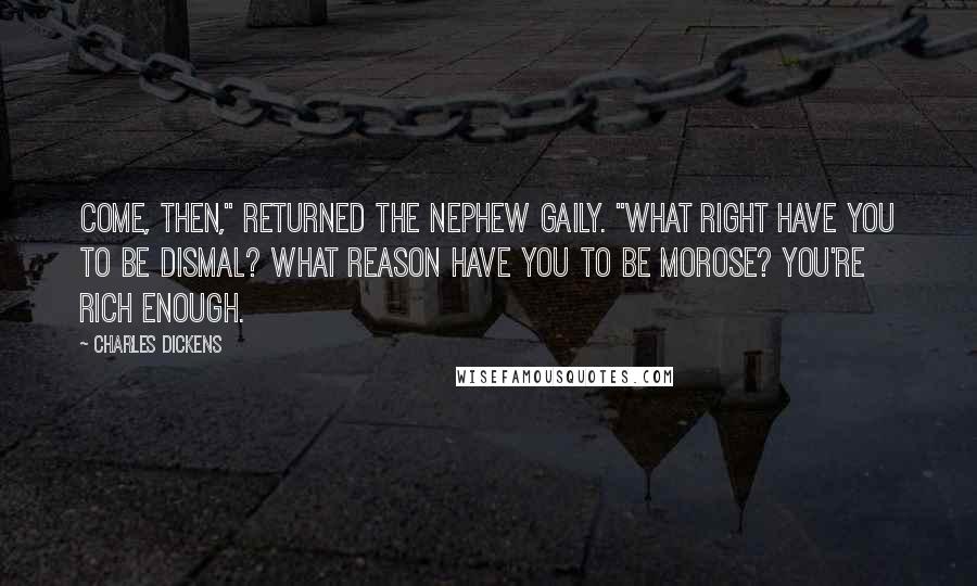 Charles Dickens Quotes: Come, then," returned the nephew gaily. "What right have you to be dismal? What reason have you to be morose? You're rich enough.