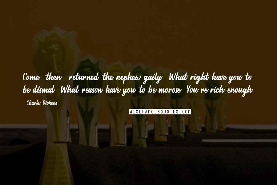 Charles Dickens Quotes: Come, then," returned the nephew gaily. "What right have you to be dismal? What reason have you to be morose? You're rich enough.